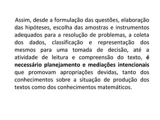 Assim, desde a formulação das questões, elaboração 
das hipóteses, escolha das amostras e instrumentos 
adequados para a resolução de problemas, a coleta 
dos dados, classificação e representação dos 
mesmos para uma tomada de decisão, até a 
atividade de leitura e compreensão do texto, é 
necessário planejamento e mediações intencionais 
que promovam apropriações devidas, tanto dos 
conhecimentos sobre a situação de produção dos 
textos como dos conhecimentos matemáticos. 
 