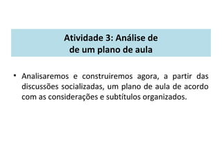 Atividade 3: Análise de 
de um plano de aula 
• Analisaremos e construiremos agora, a partir das 
discussões socializadas, um plano de aula de acordo 
com as considerações e subtítulos organizados. 
 
