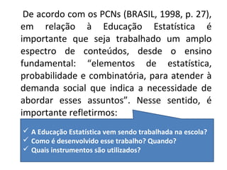 De acordo com os PCNs (BRASIL, 1998, p. 27), 
em relação à Educação Estatística é 
importante que seja trabalhado um amplo 
espectro de conteúdos, desde o ensino 
fundamental: “elementos de estatística, 
probabilidade e combinatória, para atender à 
demanda social que indica a necessidade de 
abordar esses assuntos”. Nesse sentido, é 
importante refletirmos: 
 A Educação Estatística vem sendo trabalhada na escola? 
 Como é desenvolvido esse trabalho? Quando? 
 Quais instrumentos são utilizados? 
 