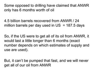 So, if the US were to get all of its oil from ANWR, it would last a little longer than 6 months (exact number depends on which estimates of supply and use are used). Some opposed to drilling have claimed that ANWR only has 6 months worth of oil 4.5 billion barrels recovered from ANWR / 24 million barrels per day used in US   = 187.5 days But, it can ’t be pumped that fast, and we will never get all of our oil from ANWR 