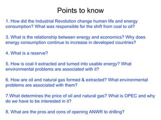 Points to know 1. How did the Industrial Revolution change human life and energy consumption? What was responsible for the shift from coal to oil? 3. What is the relationship between energy and economics? Why does energy consumption continue to increase in developed countries? 4. What is a reserve? 5. How is coal it extracted and turned into usable energy? What environmental problems are associated with it? 6. How are oil and natural gas formed & extracted? What environmental problems are associated with them? 7.What determines the price of oil and natural gas? What is OPEC and why do we have to be interested in it? 8. What are the pros and cons of opening ANWR to drilling? 