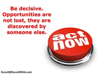 Be decisive. Opportunities are not lost, they are discovered by someone else. Russell@RussellWhite.com