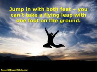Jump in with both feet – you can’t take a flying leap with one foot on the ground.Russell@RussellWhite.com