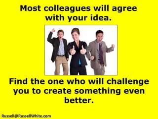 Most colleagues will agree with your idea. Find the one who will challenge you to create something even better. Russell@RussellWhite.com