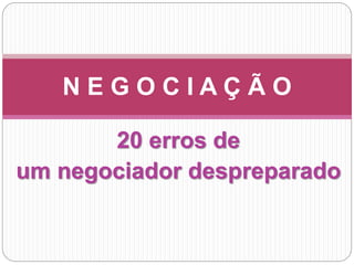 20 erros de
um negociador despreparado
N E G O C I A Ç Ã O
 