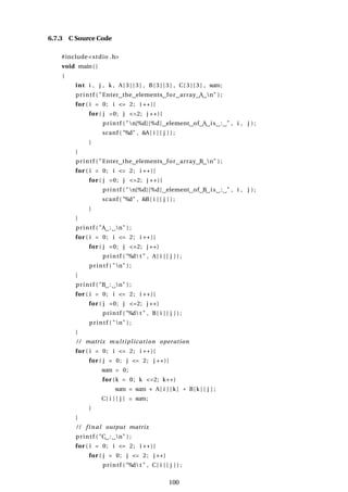 6.7.3 C Source Code
#include<stdio .h>
void main()
{
int i , j , k , A[ 3 ] [ 3 ] , B[ 3 ] [ 3 ] , C[ 3 ] [ 3 ] , sum;
printf ( "Enter the elements for array A n" ) ;
for ( i = 0; i <= 2; i ++){
for ( j =0; j <=2; j ++){
printf ( "n[%d][%d] element of A is : " , i , j ) ;
scanf ( "%d" , &A[ i ] [ j ] ) ;
}
}
printf ( "Enter the elements for array B n" ) ;
for ( i = 0; i <= 2; i ++){
for ( j =0; j <=2; j ++){
printf ( "n[%d][%d] element of B is : " , i , j ) ;
scanf ( "%d" , &B[ i ] [ j ] ) ;
}
}
printf ( "A : n" ) ;
for ( i = 0; i <= 2; i ++){
for ( j =0; j <=2; j ++)
printf ( "%d t " , A[ i ] [ j ] ) ;
printf ( "n" ) ;
}
printf ( "B : n" ) ;
for ( i = 0; i <= 2; i ++){
for ( j =0; j <=2; j ++)
printf ( "%d t " , B[ i ] [ j ] ) ;
printf ( "n" ) ;
}
/ / matrix multiplication operation
for ( i = 0; i <= 2; i ++){
for ( j = 0; j <= 2; j ++){
sum = 0;
for (k = 0; k <=2; k++)
sum = sum + A[ i ] [ k] * B[k ] [ j ] ;
C[ i ] [ j ] = sum;
}
}
/ / final output matrix
printf ( "C : n" ) ;
for ( i = 0; i <= 2; i ++){
for ( j = 0; j <= 2; j ++)
printf ( "%d t " , C[ i ] [ j ] ) ;
100
 