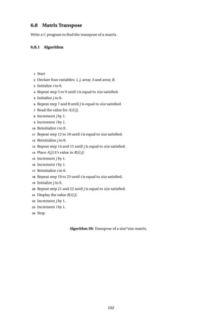 6.8 Matrix Transpose
Write a C program to find the transpose of a matrix.
6.8.1 Algorithm
1 Start
2 Declare four variables: i, j, array A and array B.
3 Initialize i to 0.
4 Repeat step 5 to 9 until i is equal to size satisfied.
5 Initialize j to 0.
6 Repeat step 7 and 8 until j is equal to size satisfied.
7 Read the value for A[i][j].
8 Increment j by 1.
9 Increment i by 1.
10 Reinitialize i to 0.
11 Repeat step 12 to 18 until i is equal to size satisfied.
12 Reinitialize j to 0.
13 Repeat step 14 and 15 until j is equal to size satisfied.
14 Place A[j][i]’s value in B[i][j].
15 Increment j by 1.
16 Increment i by 1.
17 Reinitialize i to 0.
18 Repeat step 19 to 23 until i is equal to size satisfied.
19 Initialize j to 0.
20 Repeat step 21 and 22 until j is equal to size satisfied.
21 Display the value B[i][j].
22 Increment j by 1.
23 Increment i by 1.
24 Stop
Algorithm 39: Transpose of a size*size matrix.
102
 