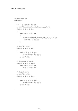 6.8.3 C Source Code
#include<stdio .h>
void main()
{
int i , j , A[ 3 ] [ 3 ] , B[ 3 ] [ 3 ] ;
printf ( "Enter the elements for array A n" ) ;
for ( i = 0; i <= 2; i ++)
{
for ( j =0; j <= 2; j ++)
{
printf ( "n[%d][%d] element of A is : " , i , j ) ;
scanf ( "%d" , &A[ i ] [ j ] ) ;
}
}
printf ( "A : n" ) ;
for ( i = 0; i <= 2; i ++)
{
for ( j = 0; j <= 2; j ++)
printf ( "%d t " , A[ i ] [ j ] ) ;
printf ( "n" ) ;
}
/ / Transpose of matrix
for ( i = 0; i <= 2; i ++){
for ( j =0; j <= 2; j ++)
B[ i ] [ j ] = A[ j ] [ i ] ;
}
/ / Output matrix
printf ( "B : n" ) ;
for ( i = 0; i <= 2; i ++)
{
for ( j = 0; j <= 2; j ++)
printf ( "%d t " , B[ i ] [ j ] ) ;
printf ( "n" ) ;
}
}
104
 