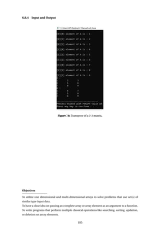 6.8.4 Input and Output
Figure 78: Transpose of a 3*3 matrix.
Objectives
To utilize one dimensional and multi-dimensional arrays to solve problems that use set(s) of
similar type input data.
To have a clear idea on passing an complete array or array element as an argument to a function.
To write programs that perform multiple classical operations like searching, sorting, updation,
or deletion on array elements.
105
 