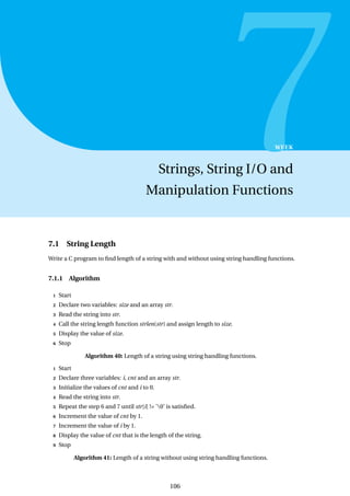 7
WEEK
Strings, String I/O and
Manipulation Functions
7.1 String Length
Write a C program to find length of a string with and without using string handling functions.
7.1.1 Algorithm
1 Start
2 Declare two variables: size and an array str.
3 Read the string into str.
4 Call the string length function strlen(str) and assign length to size.
5 Display the value of size.
6 Stop
Algorithm 40: Length of a string using string handling functions.
1 Start
2 Declare three variables: i, cnt and an array str.
3 Initialize the values of cnt and i to 0.
4 Read the string into str.
5 Repeat the step 6 and 7 until str[i] != ’0’ is satisfied.
6 Increment the value of cnt by 1.
7 Increment the value of i by 1.
8 Display the value of cnt that is the length of the string.
9 Stop
Algorithm 41: Length of a string without using string handling functions.
106
 