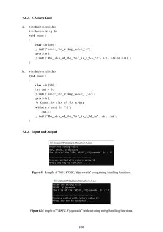 7.1.3 C Source Code
a . #include<stdio .h>
#include<string .h>
void main()
{
char str [30];
printf ( "enter the string value n" ) ;
gets ( str ) ;
printf ( "The size of the ’%s ’ is : %lu n" , str , strlen ( str ) ) ;
}
b. #include<stdio .h>
void main()
{
char str [30];
int cnt = 0;
printf ( "enter the string value : n" ) ;
gets ( str ) ;
/ / Count the size of the string
while ( str [ cnt ] != ’ 0 ’ )
cnt++;
printf ( "The size of the ’%s ’ is : %d n" , str , cnt ) ;
}
7.1.4 Input and Output
Figure 81: Length of "S&H, VRSEC, Vijayawada" using string handling functions.
Figure 82: Length of "VRSEC, Vijayawada" without using string handling functions.
108
 