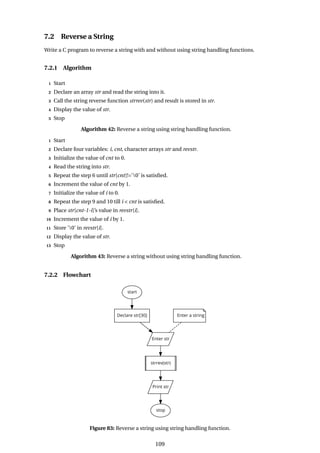 7.2 Reverse a String
Write a C program to reverse a string with and without using string handling functions.
7.2.1 Algorithm
1 Start
2 Declare an array str and read the string into it.
3 Call the string reverse function strrev(str) and result is stored in str.
4 Display the value of str.
5 Stop
Algorithm 42: Reverse a string using string handling function.
1 Start
2 Declare four variables: i, cnt, character arrays str and revstr.
3 Initialize the value of cnt to 0.
4 Read the string into str.
5 Repeat the step 6 until str[cnt]!=’0’ is satisfied.
6 Increment the value of cnt by 1.
7 Initialize the value of i to 0.
8 Repeat the step 9 and 10 till i < cnt is satisfied.
9 Place str[cnt-1-i]’s value in revstr[i].
10 Increment the value of i by 1.
11 Store ’0’ in revstr[i].
12 Display the value of str.
13 Stop
Algorithm 43: Reverse a string without using string handling function.
7.2.2 Flowchart
Figure 83: Reverse a string using string handling function.
109
 