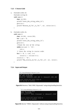 7.2.3 C Source Code
a . #include<stdio .h>
#include<string .h>
void main ( ) {
char str [30];
printf ( "enter the string value n" ) ;
gets ( str ) ;
printf ( "Reverse of ’%s ’ is ’%s ’ " , str , strrev ( str ) ) ;
}
b. #include<stdio .h>
void main ( ) {
char str [30] , revstr [30];
int i , cnt = 0;
printf ( "enter the string value n" ) ;
gets ( str ) ;
/ / Count the size of the string
while ( str [ cnt ] != ’ 0 ’ )
cnt++;
/ / Store the string in reverse order
for ( i = 0; i < cnt ; i ++)
revstr [ i ] = str [ cnt−1− i ] ;
revstr [ i ] = ’ 0 ’ ;
printf ( "The reverse of ’%s ’ is ’%s ’ n" , str , revstr ) ;
}
7.2.4 Input and Output
Figure 85: Reverse a "S&H, VRSE, Vijayawada" using string handling function.
Figure 86: Reverse "VRSEC, Vijayawada" without using string handling function.
111
 