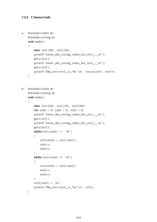 7.3.3 C Source Code
a . #include<stdio .h>
#include<string .h>
void main()
{
char str1 [30] , str2 [30];
printf ( "enter the string value for str1 : n" ) ;
gets ( str1 ) ;
printf ( "enter the string value for str2 : n" ) ;
gets ( str2 ) ;
printf ( "The str1+str2 is ’%s ’n" , strcat ( str1 , str2 ) ) ;
}
b. #include<stdio .h>
#include<string .h>
void main()
{
char str1 [30] , str2 [30] , str3 [60];
int cnt1 = 0 , cnt2 = 0 , cnt3 = 0;
printf ( "enter the string value for str1 : n" ) ;
gets ( str1 ) ;
printf ( "enter the string value for str2 : n" ) ;
gets ( str2 ) ;
while ( str1 [ cnt1 ] != ’ 0 ’ )
{
str3 [ cnt3 ] = str1 [ cnt1 ] ;
cnt1++;
cnt3++;
}
while ( str2 [ cnt2 ] != ’ 0 ’ )
{
str3 [ cnt3 ] = str2 [ cnt2 ] ;
cnt2++;
cnt3++;
}
str3 [ cnt3 ] = ’ 0 ’ ;
printf ( "The str1+str2 is ’%s ’n" , str3 ) ;
}
114
 