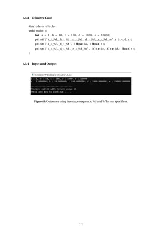 1.3.3 C Source Code
#include<stdio .h>
void main ( ) {
int a = 1 , b = 10 , c = 100, d = 1000, e = 10000;
printf ( "a : %d, b : %d, c : %d, d : %d, e : %d n" ,a ,b, c ,d, e ) ;
printf ( "a : %f , b : %f " , ( float )a , ( float )b ) ;
printf ( "c : %f , d : %f , e : %f n" , ( float )c , ( float )d , ( float )e ) ;
}
1.3.4 Input and Output
Figure 8: Outcomes using n escape sequence, %d and %f format specifiers.
11
 