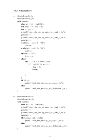 7.4.3 C Source Code
a . #include<stdio .h>
#include<string .h>
void main ( ) {
char str1 [30] , str2 [30];
int cnt1 = 0 , cnt2 = 0;
int i , flag = 1;
printf ( "enter the string value for str1 : n" ) ;
gets ( str1 ) ;
printf ( "enter the string value for str2 : n" ) ;
gets ( str2 ) ;
while ( str1 [ cnt1 ] != ’ 0 ’ )
cnt1++;
while ( str2 [ cnt2 ] != ’ 0 ’ )
cnt2++;
i f ( cnt1 != cnt2 )
flag = 0;
else {
for ( i = 0; i < cnt1 ; i ++){
i f ( str1 [ i ] != str2 [ i ] ) {
flag = 0;
break ;
}
}
}
i f ( flag )
printf ( "Both the strings are equal . n" ) ;
else
printf ( "Both the strings are different . n" ) ;
}
b. #include<stdio .h>
#include<string .h>
void main ( ) {
char str1 [30] , str2 [30];
printf ( "enter the string value for str1 : n" ) ;
gets ( str1 ) ;
printf ( "enter the string value for str2 : n" ) ;
gets ( str2 ) ;
i f ( ! strcmp( str1 , str2 ))
printf ( "Both the strings are equal . n" ) ;
else
printf ( "Both the strings are different . n" ) ;
}
119
 