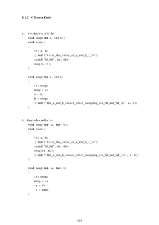 8.1.3 C Source Code
a . #include<stdio .h>
void swap( int a , int b ) ;
void main()
{
int a , b;
printf ( "Enter the value of a and b : n" ) ;
scanf ( "%d %d" , &a , &b ) ;
swap(a , b ) ;
}
void swap( int a , int b)
{
int temp;
temp = a ;
a = b;
b = temp;
printf ( "The a and b values after swapping are %d and %d n" , a , b ) ;
}
b. #include<stdio .h>
void swap( int * a , int * b ) ;
void main()
{
int a , b;
printf ( "Enter the value of a and b : n" ) ;
scanf ( "%d %d" , &a , &b ) ;
swap(&a , &b ) ;
printf ( "The a and b values after swapping are %d and %d. n" , a , b ) ;
}
void swap( int * a , int * b)
{
int temp;
temp = *a ;
*a = *b;
*b = temp;
}
124
 