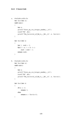 8.2.3 C Source Code
a . #include<stdio .h>
int fact ( int n ) ;
void main()
{
int n;
printf ( "Enter an +ve integer number : n" ) ;
scanf ( "%d" , &n ) ;
printf ( "The factorial of %d is : %d. n" , n, fact (n ) ) ;
}
int fact ( int n)
{
int i , mult = 1;
for ( i = n; i > 0; i −−)
mult = mult * i ;
return mult ;
}
b. #include<stdio .h>
int fact ( int n ) ;
void main()
{
int n;
printf ( "Enter an +ve integer number : n" ) ;
scanf ( "%d" , &n ) ;
printf ( "The factorial of %d is : %d. n" , n, fact (n ) ) ;
}
int fact ( int n)
{
i f (n == 1)
return 1;
else
return n * fact (n−1);
}
129
 