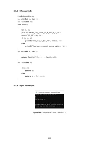 8.3.3 C Source Code
#include<stdio .h>
int nCr( int n, int r ) ;
int fact ( int n ) ;
void main()
{
int n, r ;
printf ( "Enter the value of n and r : n" ) ;
scanf ( "%d %d" , &n, &r ) ;
i f (n >= r )
printf ( "The nCr is %d. n" , nCr(n, r ) ) ;
else
printf ( "You have entered wrong values . n" ) ;
}
int nCr( int n, int r )
{
return fact (n)/( fact ( r ) * fact (n−r ) ) ;
}
int fact ( int n)
{
i f (n==1)
return 1;
else
return n * fact (n−1);
}
8.3.4 Input and Output
Figure 104: Compute nCr for n = 6 and r = 2.
133
 