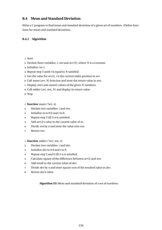 8.4 Mean and Standard Deviation
Write a C program to find mean and standard deviation of a given set of numbers. (Define func-
tions for mean and standard deviation).
8.4.1 Algorithm
1 Start
2 Declare three variables: i, mn and arr[N], where N is a constant.
3 Initialize i to 1.
4 Repeat step 5 until i is equal to N satisfied.
5 Get the value for arr[i], i is the current index position in arr.
6 Call mean (arr, N) function and store the return value in mn.
7 Display mn’s and mean’s values of the given N numbers.
8 Call stddev (arr, mn, N) and display its return value.
9 Stop
1 function mean (*arr, n)
2 Declare two variables: i and mn.
3 Initialize m to 0.0 and i to 0.
4 Repeat step 5 till i<n is satisfied.
5 Add arr[i]’s value to the current value of m.
6 Divide mn by n and store the value into mn.
7 Return mn.
1 function stddev (*arr, mn, n)
2 Declare two variables: i and dev.
3 Initialize dev to 0.0 and i to 0.
4 Repeat step 5 and 6 till i<n is satisfied.
5 Calculate square of the difference between arr[i] and mn.
6 Add result to the current value of dev.
7 Divide dev by n and store square root of the resulted value in dev.
8 Return dev’s value.
Algorithm 53: Mean and standard deviation of a set of numbers.
134
 