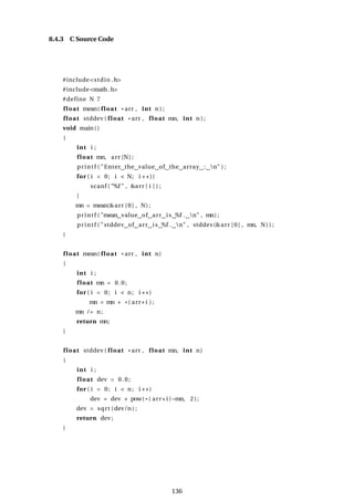 8.4.3 C Source Code
#include<stdio .h>
#include<math.h>
#define N 7
float mean( float * arr , int n ) ;
float stddev ( float * arr , float mn, int n ) ;
void main()
{
int i ;
float mn, arr [N] ;
printf ( "Enter the value of the array : n" ) ;
for ( i = 0; i < N; i ++){
scanf ( "%f " , &arr [ i ] ) ;
}
mn = mean(&arr [0] , N) ;
printf ( "mean value of arr is %f . n" , mn) ;
printf ( "stddev of arr is %f . n" , stddev(&arr [0] , mn, N) ) ;
}
float mean( float * arr , int n)
{
int i ;
float mn = 0.0;
for ( i = 0; i < n; i ++)
mn = mn + *( arr+i ) ;
mn /= n;
return mn;
}
float stddev ( float * arr , float mn, int n)
{
int i ;
float dev = 0.0;
for ( i = 0; i < n; i ++)
dev = dev + pow( * ( arr+i )−mn, 2);
dev = sqrt (dev/n ) ;
return dev ;
}
136
 