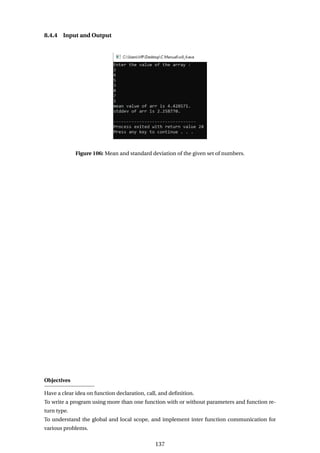 8.4.4 Input and Output
Figure 106: Mean and standard deviation of the given set of numbers.
Objectives
Have a clear idea on function declaration, call, and definition.
To write a program using more than one function with or without parameters and function re-
turn type.
To understand the global and local scope, and implement inter function communication for
various problems.
137
 