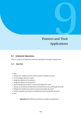9
WEEK
Pointers and Their
Applications
9.1 Arithmetic Operations
Write a C program to implement arithmetic operations on integers using pointers.
9.1.1 Algorithm
1 Start
2 Declare two variables (a and b) and two pointer variables (p and q).
3 Get the integer values for a and b.
4 Assign the address of a to pointer p.
5 Assign the address of b to pointer q.
6 Add the dereferenced values of p and q and display the result.
7 Subtract q’s dereferenced value from p’s dereferenced value and display the result.
8 Multiply the dereferenced values of p and q and display the result.
9 Divide p’s derefrenced value by q’s derefrenced value and display the result.
10 Stop.
Algorithm 54: Arithmetic operations on integers using pointers.
138
 