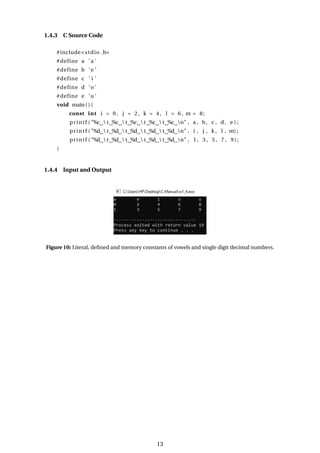 1.4.3 C Source Code
#include<stdio .h>
#define a ’a ’
#define b ’e ’
#define c ’ i ’
#define d ’o ’
#define e ’u ’
void main ( ) {
const int i = 0 , j = 2 , k = 4 , l = 6 , m = 8;
printf ( "%c  t %c  t %c  t %c  t %c n" , a , b, c , d, e ) ;
printf ( "%d  t %d  t %d  t %d  t %d n" , i , j , k , l , m) ;
printf ( "%d  t %d  t %d  t %d  t %d n" , 1 , 3 , 5 , 7 , 9);
}
1.4.4 Input and Output
Figure 10: Literal, defined and memory constants of vowels and single digit decimal numbers.
13
 
