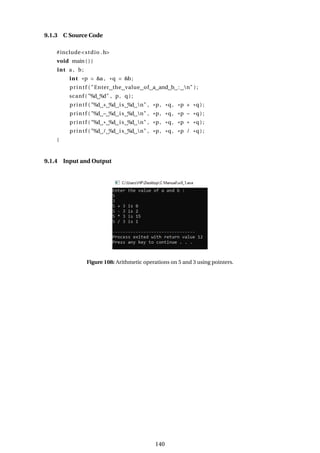 9.1.3 C Source Code
#include<stdio .h>
void main ( ) {
int a , b;
int *p = &a , *q = &b;
printf ( "Enter the value of a and b : n" ) ;
scanf ( "%d %d" , p, q ) ;
printf ( "%d + %d is %d n" , *p, *q, *p + *q ) ;
printf ( "%d − %d is %d n" , *p, *q, *p − *q ) ;
printf ( "%d * %d is %d n" , *p, *q, *p * *q ) ;
printf ( "%d / %d is %d n" , *p, *q, *p / *q ) ;
}
9.1.4 Input and Output
Figure 108: Arithmetic operations on 5 and 3 using pointers.
140
 