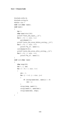 9.2.3 C Source Code
#include<stdio .h>
#include<string .h>
#define size 7
void sort (char *name) ;
void main()
{
int i ;
char name[ size ] [ 2 0 ] ;
printf ( "Enter the input : n" ) ;
for ( i = 0; i < size ; i ++)
gets(&name[ i ] ) ;
printf ( " print the array before sorting : n" ) ;
for ( i = 0; i < size ; i ++)
printf ( "%s n" , name[ i ] ) ;
sort(&name[ 0 ] [ 0 ] ) ;
printf ( " print the array after sorting : n" ) ;
for ( i = 0; i < size ; i ++)
printf ( "%s n" , name[ i ] ) ;
}
void sort (char *name)
{
char temp[20];
int i , j , min;
for ( i = 0; i < size ; i ++)
{
min = i ;
for ( j = i +1; j < size ; j ++)
{
i f (strcmp(name[min] , name[ j ] ) > 0)
min = j ;
}
strcpy (temp, name[ i ] ) ;
strcpy (name[ i ] , name[min ] ) ;
strcpy (name[min] , temp ) ;
}
}
143
 