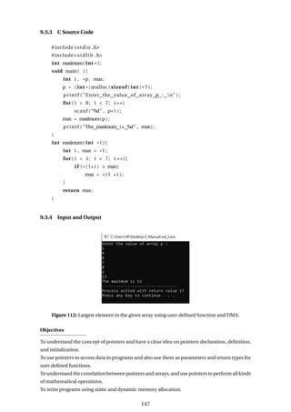 9.3.3 C Source Code
#include<stdio .h>
#include<stdlib .h>
int maximum( int * ) ;
void main( ) {
int i , *p, max;
p = ( int *) malloc ( sizeof ( int ) * 7 ) ;
printf ( "Enter the value of array p : n" ) ;
for ( i = 0; i < 7; i ++)
scanf ( "%d" , p+i ) ;
max = maximum(p ) ;
printf ( "The maximum is %d" , max) ;
}
int maximum( int * l ) {
int i , max = * l ;
for ( i = 1; i < 7; i ++){
i f ( * ( l+i ) > max)
max = *( l +i ) ;
}
return max;
}
9.3.4 Input and Output
Figure 112: Largest element in the given array using user-defined function and DMA.
Objectives
To understand the concept of pointers and have a clear idea on pointers declaration, definition,
and initialization.
To use pointers to access data in programs and also use them as parameters and return types for
user defined functions.
To understand the correlation between pointers and arrays, and use pointers to perform all kinds
of mathematical operations.
To write programs using static and dynamic memory allocation.
147
 