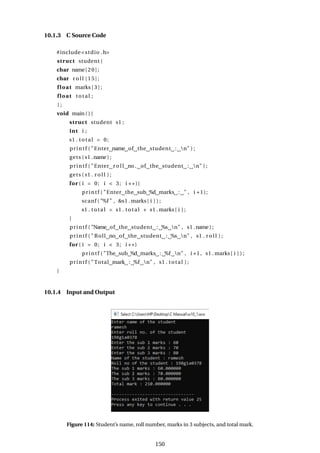 10.1.3 C Source Code
#include<stdio .h>
struct student {
char name[20];
char r o l l [15];
float marks [ 3 ] ;
float total ;
} ;
void main ( ) {
struct student s1 ;
int i ;
s1 . total = 0;
printf ( "Enter name of the student : n" ) ;
gets ( s1 .name) ;
printf ( "Enter r o l l no. of the student : n" ) ;
gets ( s1 . r o l l ) ;
for ( i = 0; i < 3; i ++){
printf ( "Enter the sub %d marks : " , i +1);
scanf ( "%f " , &s1 . marks[ i ] ) ;
s1 . total = s1 . total + s1 . marks[ i ] ;
}
printf ( "Name of the student : %s n" , s1 .name) ;
printf ( " Roll no of the student : %s n" , s1 . r o l l ) ;
for ( i = 0; i < 3; i ++)
printf ( "The sub %d marks : %f n" , i +1, s1 . marks[ i ] ) ;
printf ( "Total mark : %f n" , s1 . total ) ;
}
10.1.4 Input and Output
Figure 114: Student’s name, roll number, marks in 3 subjects, and total mark.
150
 