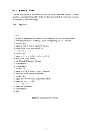 10.2 Students’ Details
Write a C program to read name of the students, roll number and marks obtained in subjects
from keyboard and print name of the students, roll number, marks in 3 subjects, and total marks
by using array of structures concept.
10.2.1 Algorithm
1 Start
2 Define a structure student of total and three arrays name, roll and marks as members.
3 Declare three variables i, j and s[N]; s is a student type array and N is a constant.
4 Initialize i to 0.
5 Repeat step 6 to 13 until i is equal to N satisfied.
6 Get the values for s[i].name and s[i].roll.
7 Initialize s[i].total to 0.
8 Initialize j to 0.
9 Repeat step 10 to 12 until j is equal to 3 satisfied.
10 get the value for s[i].marks[j].
11 Add s[i].marks[j]’s values to s[i].total.
12 Increment j by 1.
13 Increment i by 1.
14 Initialize i to 0.
15 Repeat step 16 to 22 until i is equal to N satisfied.
16 Display s[i].name’s and s[i].roll’s values.
17 Initialize j to 0.
18 Repeat step 19 and 20 until j is equal to 3 satisfied.
19 Display s[i].marks[j]’s value.
20 Increment j by 1.
21 Display s[i].total’s value.
22 Increment i by 1.
23 Stop.
Algorithm 58: Print students’ details.
151
 