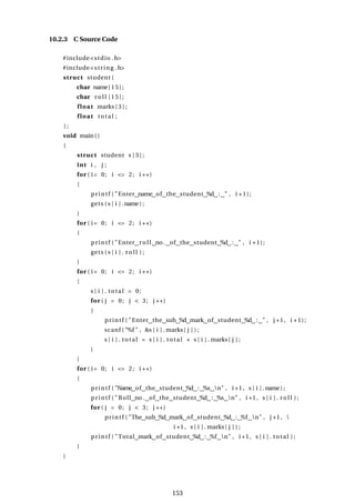 10.2.3 C Source Code
#include<stdio .h>
#include<string .h>
struct student {
char name[15];
char r o l l [15];
float marks [ 3 ] ;
float total ;
} ;
void main()
{
struct student s [ 3 ] ;
int i , j ;
for ( i= 0; i <= 2; i ++)
{
printf ( "Enter name of the student %d : " , i +1);
gets ( s [ i ] .name) ;
}
for ( i= 0; i <= 2; i ++)
{
printf ( "Enter r o l l no. of the student %d : " , i +1);
gets ( s [ i ] . r o l l ) ;
}
for ( i= 0; i <= 2; i ++)
{
s [ i ] . total = 0;
for ( j = 0; j < 3; j ++)
{
printf ( "Enter the sub %d mark of student %d : " , j +1, i +1);
scanf ( "%f " , &s [ i ] . marks[ j ] ) ;
s [ i ] . total = s [ i ] . total + s [ i ] . marks[ j ] ;
}
}
for ( i= 0; i <= 2; i ++)
{
printf ( "Name of the student %d : %s n" , i +1, s [ i ] .name) ;
printf ( " Roll no. of the student %d : %s n" , i +1, s [ i ] . r o l l ) ;
for ( j = 0; j < 3; j ++)
printf ( "The sub %d mark of student %d : %f n" , j +1, 
i +1, s [ i ] . marks[ j ] ) ;
printf ( "Total mark of student %d : %f n" , i +1, s [ i ] . total ) ;
}
}
153
 