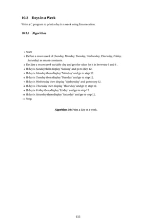 10.3 Days in a Week
Write a C program to print a day in a week using Enumeration.
10.3.1 Algorithm
1 Start
2 Define a enum week of {Sunday, Monday, Tuesday, Wednesday, Thursday, Friday,
Saturday} as enum constants.
3 Declare a enum week variable day and get the value for it in between 0 and 6 .
4 If day is Sunday then display ’Sunday’ and go to step 12.
5 If day is Monday then display ’Monday’ and go to step 12.
6 If day is Tuesday then display ’Tuesday’ and go to step 12.
7 If day is Wednesday then display ’Wednesday’ and go to step 12.
8 If day is Thursday then display ’Thursday’ and go to step 12.
9 If day is Friday then display ’Friday’ and go to step 12.
10 If day is Saturday then display ’Saturday’ and go to step 12.
11 Stop.
Algorithm 59: Print a day in a week.
155
 