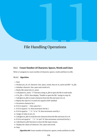 11
WEEK
File Handling Operations
11.1 Count Number of Character, Spaces, Words and Lines
Write a C program to count number of character, spaces, words and lines in a file.
11.1.1 Algorithm
1 Start
2 Declare pre_ch, ch, character, line, space, words, char arr in_name and file * in_file.
3 Initialize character, line, space and words to 0.
4 Read a file name into in_name.
5 Call fopen(in_name, "r") function using in_file to open the file in read mode.
6 if in_file == NULL then display "Unable to open the file" and go to step 18.
7 Call fgetc(in_file) to read a character from the file and store it in ch.
8 Repeat the step 9 to 14 until ch is equal to EOF satisfied.
9 Increment character by 1.
10 If ch is equal to ’ ’, then space by 1.
11 If ch is equal to ’n’, then increment line by 1.
12 If ch is equal to ’ ’, ’t’, ’n’ or ’0’, then increment word by 1.
13 Assign ch value to pre_ch.
14 Call fgetc(in_file) to read the next character from the file and store it in ch.
15 If ch is not equal to ’ ’, ’t’, ’n’ and ’0’, then increment word and line by 1.
16 Call fclose(in_file) function to close the file input stream.
17 Display the values of character, line, space and words.
18 Stop.
Algorithm 60: Count number of character, spaces, words and lines in a file.
158
 