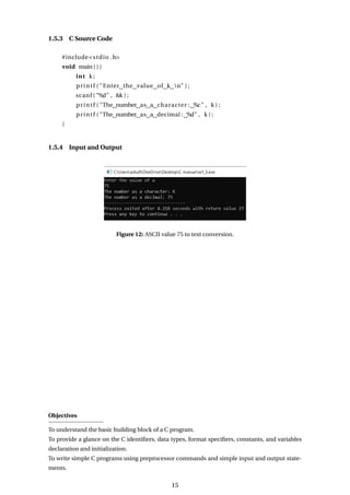 1.5.3 C Source Code
#include<stdio .h>
void main ( ) {
int k ;
printf ( "Enter the value of k n" ) ;
scanf ( "%d" , &k ) ;
printf ( "The number as a character : %c" , k ) ;
printf ( "The number as a decimal : %d" , k ) ;
}
1.5.4 Input and Output
Figure 12: ASCII value 75 to text conversion.
Objectives
To understand the basic building block of a C program.
To provide a glance on the C identifiers, data types, format specifiers, constants, and variables
declaration and initialization.
To write simple C programs using preprocessor commands and simple input and output state-
ments.
15
 
