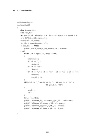 11.1.3 C Source Code
#include<stdio .h>
void main( void )
{
char in_name [80];
FILE * i n_fi l e ;
int pre_ch , ch , character = 0 , line = 0 , space = 0 , words = 0;
printf ( "Enter f i l e name : " ) ;
scanf ( "%s" , in_name ) ;
i n_fi l e = fopen(in_name , "r" ) ;
i f ( i n_ fi l e == NULL)
printf ( "Can ’ t open %s for reading .n" , in_name ) ;
else {
while (( ch = fgetc ( i n_ fil e )) != EOF)
{
character ++;
i f (ch == ’ ’ )
space++;
i f (ch == ’ n ’ )
line ++;
i f (ch == ’ ’ | | ch == ’  t ’ | | ch == ’ n ’ | | ch == ’ 0 ’ )
words++;
pre_ch = ch ;
}
i f ( pre_ch != ’ ’ && pre_ch != ’  t ’ && pre_ch != ’ n ’ 
&& pre_ch != ’ 0 ’ )
{
words++;
line ++;
}
fclose ( i n_ fi l e ) ;
printf ( "nNumber of characters = %d. n" , character ) ;
printf ( "nNumber of spaces = %d. n" , space ) ;
printf ( "nNumber of words = %d. n" , words ) ;
printf ( "nNumber of lines = %d. n" , line ) ;
}
}
160
 