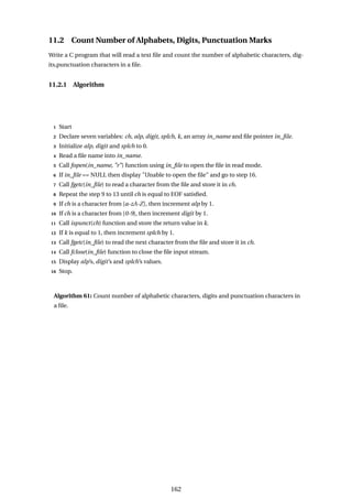 11.2 Count Number of Alphabets, Digits, Punctuation Marks
Write a C program that will read a text file and count the number of alphabetic characters, dig-
its,punctuation characters in a file.
11.2.1 Algorithm
1 Start
2 Declare seven variables: ch, alp, digit, splch, k, an array in_name and file pointer in_file.
3 Initialize alp, digit and splch to 0.
4 Read a file name into in_name.
5 Call fopen(in_name, "r") function using in_file to open the file in read mode.
6 If in_file == NULL then display "Unable to open the file" and go to step 16.
7 Call fgetc(in_file) to read a character from the file and store it in ch.
8 Repeat the step 9 to 13 until ch is equal to EOF satisfied.
9 If ch is a character from [a-zA-Z], then increment alp by 1.
10 If ch is a character from [0-9], then increment digit by 1.
11 Call ispunct(ch) function and store the return value in k.
12 If k is equal to 1, then increment splch by 1.
13 Call fgetc(in_file) to read the next character from the file and store it in ch.
14 Call fclose(in_file) function to close the file input stream.
15 Display alp’s, digit’s and splch’s values.
16 Stop.
Algorithm 61: Count number of alphabetic characters, digits and punctuation characters in
a file.
162
 