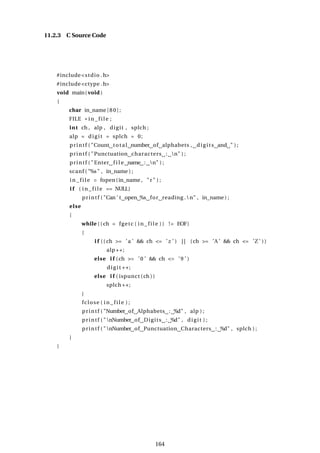 11.2.3 C Source Code
#include<stdio .h>
#include<ctype .h>
void main( void )
{
char in_name [80];
FILE * i n_fi l e ;
int ch , alp , digit , splch ;
alp = digit = splch = 0;
printf ( "Count total number of alphabets , digits and " ) ;
printf ( "Punctuation characters : n" ) ;
printf ( "Enter f i l e name : n" ) ;
scanf ( "%s" , in_name ) ;
i n_fi l e = fopen(in_name , "r" ) ;
i f ( i n_ fi l e == NULL)
printf ( "Can ’ t open %s for reading .n" , in_name ) ;
else
{
while (( ch = fgetc ( i n_ fil e )) != EOF)
{
i f (( ch >= ’a ’ && ch <= ’z ’ ) | | (ch >= ’A ’ && ch <= ’Z ’ ))
alp ++;
else i f (ch >= ’0 ’ && ch <= ’9 ’ )
digit ++;
else i f ( ispunct (ch ))
splch ++;
}
fclose ( i n_ fi l e ) ;
printf ( "Number of Alphabets : %d" , alp ) ;
printf ( "nNumber of Digits : %d" , digit ) ;
printf ( "nNumber of Punctuation Characters : %d" , splch ) ;
}
}
164
 