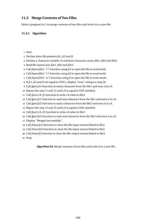 11.3 Merge Contents of Two Files
Write a program in C to merge contents of two files and write it in a new file.
11.3.1 Algorithm
1 Start
2 Declare three file pointers fs1, fs2 and ft.
3 Declare a character variable ch and three character arrays file1, file2 and file3.
4 Read file names into file1, file2 and file3.
5 Call fopen(file1, "r") function using fs1 to open the file in read mode.
6 Call fopen(file2, "r") function using fs2 to open the file in read mode.
7 Call fopen(file3, "w") function using ft to open the file in write mode.
8 If fs1, fs2 and ft are equal to NULL, display "error" and go to step 20.
9 Call fgetc(fs1) function to read a character from the file1 and store it in ch.
10 Repeat the step 11 and 12 until ch is equal to EOF satisfied.
11 Call fputc(ch, ft) function to write ch value to file3.
12 Call fgetc(fs1) function to read next character from the file1 and store it in ch.
13 Call fgetc(fs2) function to read a character from the file2 and store it in ch.
14 Repeat the step 15 and 16 until ch is equal to EOF satisfied.
15 Call fputc(ch, ft) function to write ch value to file3.
16 Call fgetc(fs2) function to read next character from the file2 and store it in ch.
17 Display "Merged successfully".
18 Call fclose(fs1) function to close the file input stream linked to file1.
19 Call fclose(fs2) function to close the file input stream linked to file2.
20 Call fclose(ft) function to close the file output stream linked to file3.
21 Stop.
Algorithm 62: Merge contents of two files and write it in a new file.
166
 