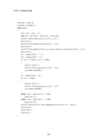 11.3.3 C Source Code
#include <stdio .h>
#include <stdlib .h>
void main()
{
FILE * fs1 , * fs2 , * f t ;
char ch , f i l e 1 [20] , f i l e 2 [20] , f i l e 3 [20];
printf ( "Enter name of f i r s t f i l e : n" ) ;
gets ( f i l e 1 ) ;
printf ( "Enter name of second f i l e : n" ) ;
gets ( f i l e 2 ) ;
printf ( "Enter name of f i l e to store contents of the two f i l e s : n" ) ;
gets ( f i l e 3 ) ;
fs1 = fopen ( file1 , " r" ) ;
fs2 = fopen ( file2 , " r" ) ;
i f ( fs1 == NULL | | fs2 == NULL)
{
perror ( "Error" ) ;
printf ( "Press any key to exit . . .  n" ) ;
exit (EXIT_FAILURE ) ;
}
f t = fopen( file3 , "w" ) ;
i f ( f t == NULL)
{
perror ( "Error" ) ;
printf ( "Press any key to exit . . .  n" ) ;
exit (EXIT_FAILURE ) ;
}
while (( ch = fgetc ( fs1 )) != EOF)
fputc (ch , f t ) ;
while (( ch = fgetc ( fs2 )) != EOF)
fputc (ch , f t ) ;
printf ( "The two f i l e s were merged into %s f i l e .n" , f i l e 3 ) ;
fclose ( fs1 ) ;
fclose ( fs2 ) ;
fclose ( f t ) ;
}
168
 