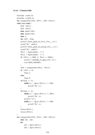11.4.3 C Source Code
#include <stdio .h>
#include <stdlib .h>
int compareFile (FILE * fPtr1 , FILE * fPtr2 ) ;
void main( void ) {
FILE * fPtr1 ;
FILE * fPtr2 ;
char path1 [100];
char path2 [100];
char s ;
int diff , flag ;
printf ( "Enter path of f i r s t f i l e : n" ) ;
scanf ( "%s" , path1 ) ;
printf ( "Enter path of second f i l e : n" ) ;
scanf ( "%s" , path2 ) ;
fPtr1 = fopen(path1 , "r " ) ;
fPtr2 = fopen(path2 , "r " ) ;
i f ( fPtr1 == NULL | | fPtr2 == NULL) {
printf ( "nUnable to open f i l e .n" ) ;
exit (EXIT_FAILURE ) ;
}
d i f f = compareFile ( fPtr1 , fPtr2 ) ;
i f ( d i f f == 0)
flag =1;
else
flag =2;
i f ( flag == 1){
while (( s = fgetc ( fPtr1 )) != EOF)
printf ( "%c" , s ) ;
}
i f ( flag == 2){
while (( s = fgetc ( fPtr1 )) != EOF) ;
printf ( "%c" , s ) ;
printf ( "n" ) ;
while (( s = fgetc ( fPtr2 )) != EOF)
printf ( "%c" , s ) ;
}
fclose ( fPtr1 ) ;
fclose ( fPtr2 ) ;
}
int compareFile ( FILE * fPtr1 , FILE * fPtr2 ) {
char ch1 , ch2 ;
do{
ch1 = fgetc ( fPtr1 ) ;
ch2 = fgetc ( fPtr2 ) ;
172
 