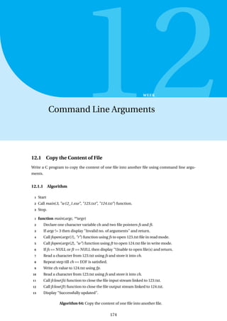 12
WEEK
Command Line Arguments
12.1 Copy the Content of File
Write a C program to copy the content of one file into another file using command line argu-
ments.
12.1.1 Algorithm
1 Start
2 Call main(3, "w12_1.exe", "123.txt", "124.txt") function.
3 Stop.
1 function main(argc, **argv)
2 Declare one character variable ch and two file pointers fs and ft.
3 If argc != 3 then display "Invalid no. of arguments" and return.
4 Call fopen(argv[1], "r") function using fs to open 123.txt file in read mode.
5 Call fopen(argv[2], "w") function using ft to open 124.txt file in write mode.
6 If fs == NULL or ft == NULL then display "Unable to open file(s) and return.
7 Read a character from 123.txt using fs and store it into ch.
8 Repeat step till ch == EOF is satisfied.
9 Write ch value to 124.txt using fp.
10 Read a character from 123.txt using fs and store it into ch.
11 Call fclose(fs) function to close the file input stream linked to 123.txt.
12 Call fclose(ft) function to close the file output stream linked to 124.txt.
13 Display "Successfully updated".
Algorithm 64: Copy the content of one file into another file.
174
 