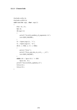 12.1.3 C Source Code
#include<stdio .h>
#include<stdlib .h>
void main( int argc , char* argv [ ] )
{
FILE * fs , * f t ;
int ch ;
i f ( argc !=3)
{
printf ( " Invalid numbers of arguments .n" ) ;
exit (EXIT_FAILURE ) ;
}
fs = fopen( argv [1] , "r " ) ;
f t = fopen( argv [2] , "w" ) ;
i f ( fs == NULL | | f t == NULL)
{
perror ( "Error" ) ;
printf ( "Press any key to exit . . . n" ) ;
exit (EXIT_FAILURE ) ;
}
while (( ch = fgetc ( fs )) != EOF)
fputc (ch , f t ) ;
printf ( " Successfully updated n" ) ;
fclose ( fs ) ;
fclose ( f t ) ;
}
176
 