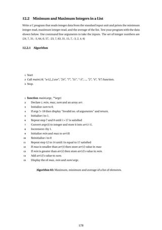 12.2 Minimum and Maximum Integers in a List
Write a C program that reads integer data from the standard input unit and prints the minimum
integer read, maximum integer read, and the average of the list. Test your program with the data
shown below. Use command line arguments to take the inputs. The set of integer numbers are
{24, 7, 31, -5, 64, 0, 57, -23, 7, 63, 31, 15, 7, -3, 2, 4, 6}
12.2.1 Algorithm
1 Start
2 Call main(18, "w12_2.exe", "24", "7", "31", "-5", ..., "2", "4", "6") function.
3 Stop.
1 function main(argc, **argv)
2 Declare i, min, max, sum and an array arr.
3 Initialize sum to 0.
4 If argc != 18 then display "Invalid no. of arguments" and return.
5 Initialize i to 1.
6 Repeat step 7 and 8 until i > 17 is satisfied
7 Convert argv[i] to integer and store it into arr[i-1].
8 Increment i by 1.
9 Initialize min and max to arr[0]
10 Reinitialize i to 0
11 Repeat step 12 to 14 until i is equal to 17 satisfied
12 If max is smaller than arr[i] then store arr[i] value in max
13 If min is greater than arr[i] then store arr[i]’s value in min.
14 Add arr[i]’s value to sum.
15 Display the of max, min and sum/argc.
Algorithm 65: Maximum, minimum and average of a list of elements.
178
 