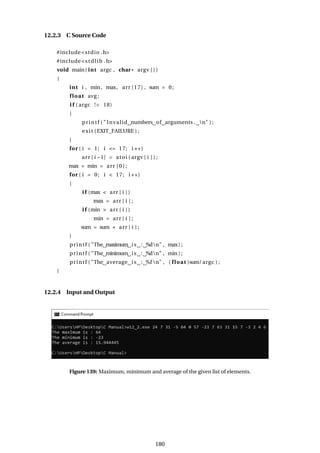 12.2.3 C Source Code
#include<stdio .h>
#include<stdlib .h>
void main( int argc , char* argv [ ] )
{
int i , min, max, arr [17] , sum = 0;
float avg ;
i f ( argc != 18)
{
printf ( " Invalid numbers of arguments . n" ) ;
exit (EXIT_FAILURE ) ;
}
for ( i = 1; i <= 17; i ++)
arr [ i −1] = atoi ( argv [ i ] ) ;
max = min = arr [ 0 ] ;
for ( i = 0; i < 17; i ++)
{
i f (max < arr [ i ] )
max = arr [ i ] ;
i f (min > arr [ i ] )
min = arr [ i ] ;
sum = sum + arr [ i ] ;
}
printf ( "The maximum is : %dn" , max) ;
printf ( "The minimum is : %dn" , min) ;
printf ( "The average is : %f n" , ( float )sum/argc ) ;
}
12.2.4 Input and Output
Figure 139: Maximum, minimum and average of the given list of elements.
180
 