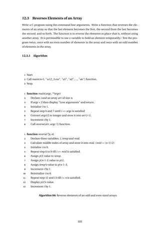 12.3 Reverses Elements of an Array
Write a C program using the command line arguments. Write a function that reverses the ele-
ments of an array so that the last element becomes the first, the second from the last becomes
the second, and so forth. The function is to reverse the elements in place-that is, without using
another array. (It is permissible to use a variable to hold an element temporarily.) Test the pro-
gram twice, once with an even number of elements in the array and once with an odd number
of elements in the array.
12.3.1 Algorithm
1 Start
2 Call main(n+1, "w12_3.exe", "a1", "a2", ..., "an") function.
3 Stop.
1 function main(argc, **argv)
2 Declare i and an array arr of size n.
3 If argc < 2 then display "Less arguments" and return.
4 Initialize i to 1.
5 Repeat step 6 and 7 until i == argc is satisfied
6 Convert argv[i] to integer and store it into arr[i-1].
7 Increment i by 1.
8 Call reverse(arr, argc-1) function.
1 function reverse(*p, n)
2 Declare three variables: i, temp and mid.
3 Calculate middle index of array and store it into mid. (mid := (n-1)/2)
4 Initialize i to 0.
5 Repeat step 6 to 9 till i <= mid is satisfied.
6 Assign p[i] value to temp.
7 Assign p[n-1-i] value to p[i].
8 Assign temp’s value to p[n-1-i].
9 Increment i by 1.
10 Reinitialize i to 0.
11 Repeat step 12 and 13 till i < n is satisfied.
12 Display p[i]’s value.
13 Increment i by 1.
Algorithm 66: Reverse elements of an odd and even sized arrays.
181
 
