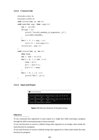 12.3.3 C Source Code
#include<stdio .h>
#include<stdlib .h>
void reverse ( int *p, int n ) ;
void main( int argc , char * argv [ ] ) {
int i , arr [20];
i f ( argc < 2){
printf ( " Invalid numbers of arguments . n" ) ;
exit (EXIT_FAILURE ) ;
}
for ( i = 1; i < argc ; i ++)
arr [ i −1] = atoi ( argv [ i ] ) ;
reverse ( arr , argc −1);
}
void reverse ( int *p, int n) {
char temp;
int i , mid = (n−1)/2;
for ( i = 0; i <= mid; i ++){
temp = p[ i ] ;
p[ i ] = p[n−1− i ] ;
p[n−1− i ] = temp;
}
for ( i = 0; i < n; i ++)
printf ( "%d t " , p[ i ] ) ;
}
12.3.4 Input and Output
Figure 141: Reverse elements of the given arrays.
Objectives
To use command line arguments to pass inputs in a single line while executing a program
through the DOS command prompt or Linux terminal.
To use atoi function to convert a default string value argument to an integer value inside the
main function in a program.
To use atof function to convert a default string value argument to a float value inside the main
function in a program.
183
 