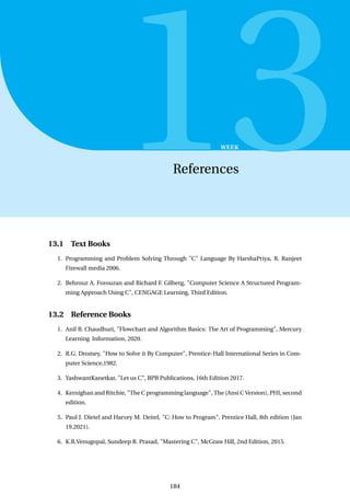 13
WEEK
References
13.1 Text Books
1. Programming and Problem Solving Through "C" Language By HarshaPriya, R. Ranjeet
Firewall media 2006.
2. Behrouz A. Forouzan and Richard F. Gilberg, "Computer Science A Structured Program-
ming Approach Using C", CENGAGE Learning, Third Edition.
13.2 Reference Books
1. Anil B. Chaudhuri, "Flowchart and Algorithm Basics: The Art of Programming", Mercury
Learning Information, 2020.
2. R.G. Dromey, "How to Solve it By Computer", Prentice-Hall International Series in Com-
puter Science,1982.
3. YashwantKanetkar, "Let us C", BPB Publications, 16th Edition 2017.
4. Kernighan and Ritchie, "The C programming language", The (Ansi C Version), PHI, second
edition.
5. Paul J. Dietel and Harvey M. Deitel, "C: How to Program", Prentice Hall, 8th edition (Jan
19.2021).
6. K.R.Venugopal, Sundeep R. Prasad, "Mastering C", McGraw Hill, 2nd Edition, 2015.
184
 